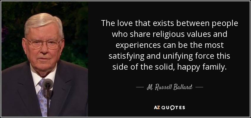 The love that exists between people who share religious values and experiences can be the most satisfying and unifying force this side of the solid, happy family. - M. Russell Ballard