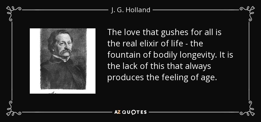 The love that gushes for all is the real elixir of life - the fountain of bodily longevity. It is the lack of this that always produces the feeling of age. - J. G. Holland