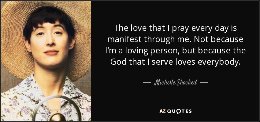 The love that I pray every day is manifest through me. Not because I'm a loving person, but because the God that I serve loves everybody. - Michelle Shocked