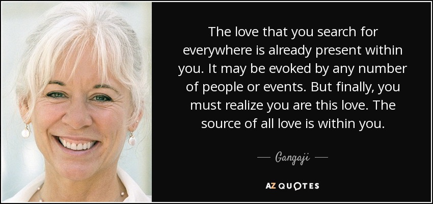 The love that you search for everywhere is already present within you. It may be evoked by any number of people or events. But finally, you must realize you are this love. The source of all love is within you. - Gangaji