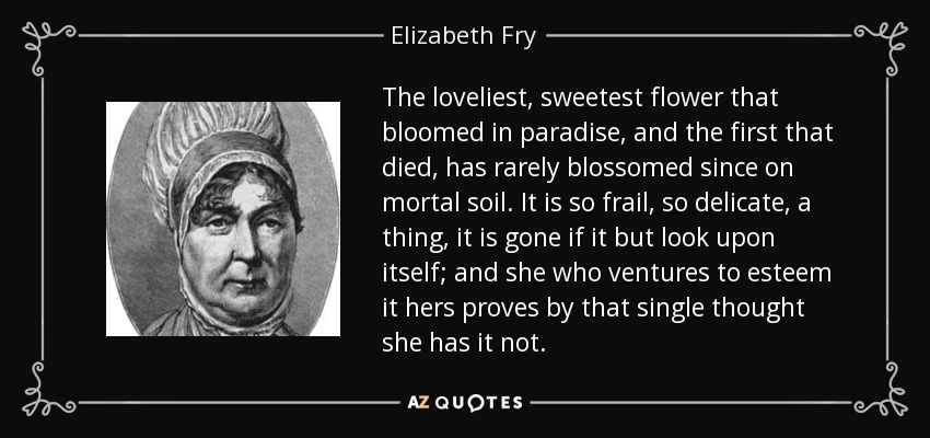 The loveliest, sweetest flower that bloomed in paradise, and the first that died, has rarely blossomed since on mortal soil. It is so frail, so delicate, a thing, it is gone if it but look upon itself; and she who ventures to esteem it hers proves by that single thought she has it not. - Elizabeth Fry
