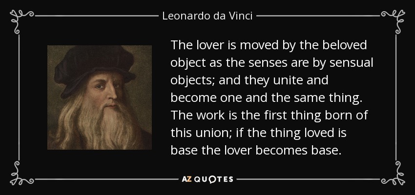 The lover is moved by the beloved object as the senses are by sensual objects; and they unite and become one and the same thing. The work is the first thing born of this union; if the thing loved is base the lover becomes base. - Leonardo da Vinci