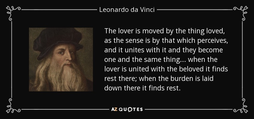 The lover is moved by the thing loved, as the sense is by that which perceives, and it unites with it and they become one and the same thing... when the lover is united with the beloved it finds rest there; when the burden is laid down there it finds rest. - Leonardo da Vinci