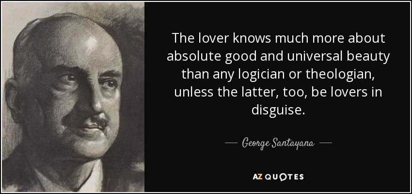The lover knows much more about absolute good and universal beauty than any logician or theologian, unless the latter, too, be lovers in disguise. - George Santayana