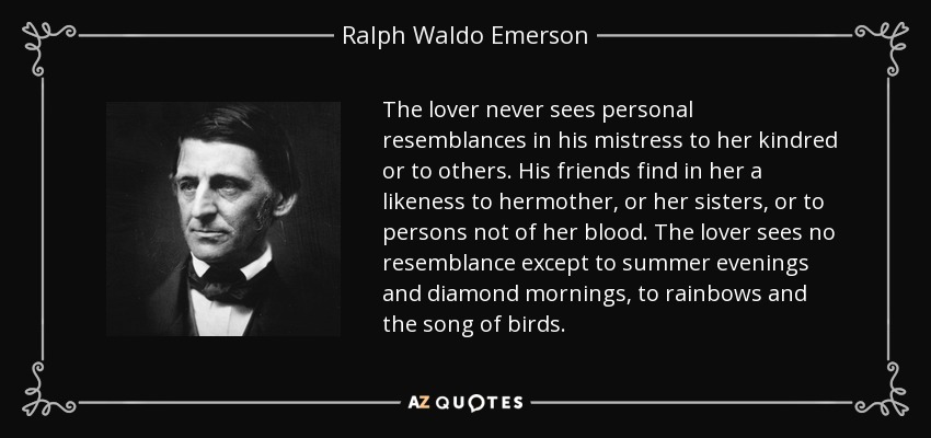The lover never sees personal resemblances in his mistress to her kindred or to others. His friends find in her a likeness to hermother, or her sisters, or to persons not of her blood. The lover sees no resemblance except to summer evenings and diamond mornings, to rainbows and the song of birds. - Ralph Waldo Emerson