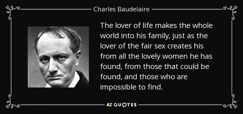 The lover of life makes the whole world into his family, just as the lover of the fair sex creates his from all the lovely women he has found, from those that could be found, and those who are impossible to find. - Charles Baudelaire