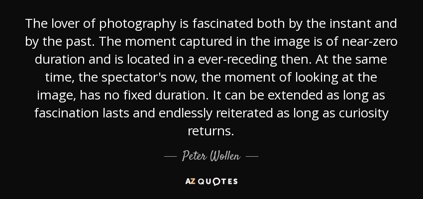 The lover of photography is fascinated both by the instant and by the past. The moment captured in the image is of near-zero duration and is located in a ever-receding then. At the same time, the spectator's now, the moment of looking at the image, has no fixed duration. It can be extended as long as fascination lasts and endlessly reiterated as long as curiosity returns. - Peter Wollen