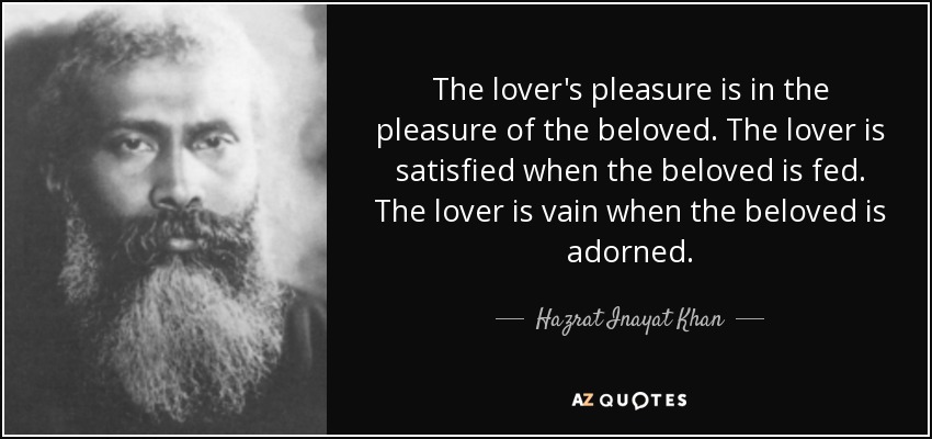 The lover's pleasure is in the pleasure of the beloved. The lover is satisfied when the beloved is fed. The lover is vain when the beloved is adorned. - Hazrat Inayat Khan