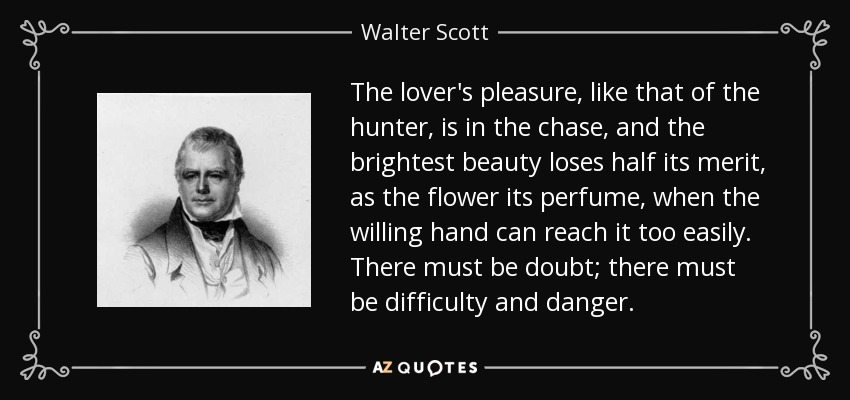 The lover's pleasure, like that of the hunter, is in the chase, and the brightest beauty loses half its merit, as the flower its perfume, when the willing hand can reach it too easily. There must be doubt; there must be difficulty and danger. - Walter Scott