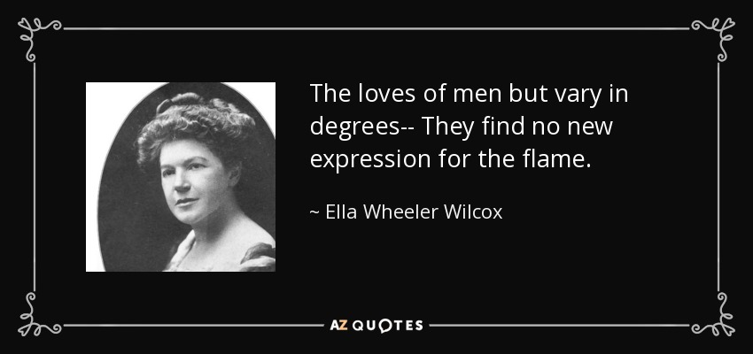 The loves of men but vary in degrees-- They find no new expression for the flame. - Ella Wheeler Wilcox