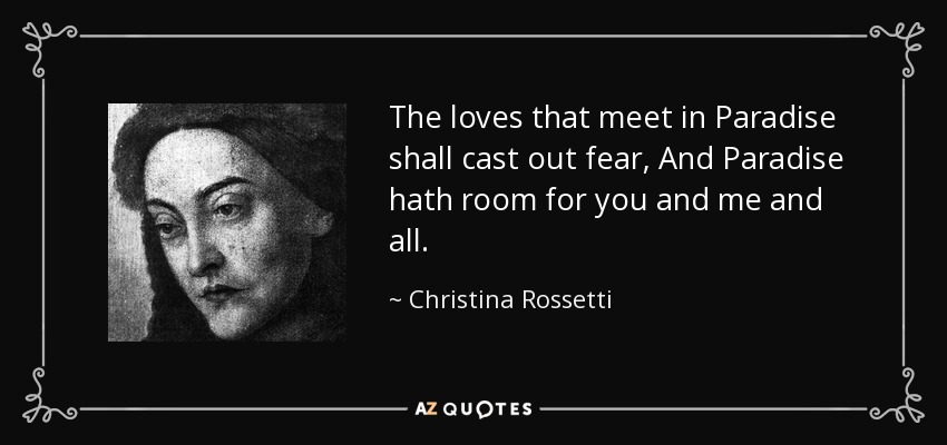 The loves that meet in Paradise shall cast out fear, And Paradise hath room for you and me and all. - Christina Rossetti