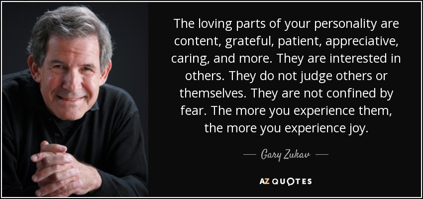 The loving parts of your personality are content, grateful, patient, appreciative, caring, and more. They are interested in others. They do not judge others or themselves. They are not confined by fear. The more you experience them, the more you experience joy. - Gary Zukav