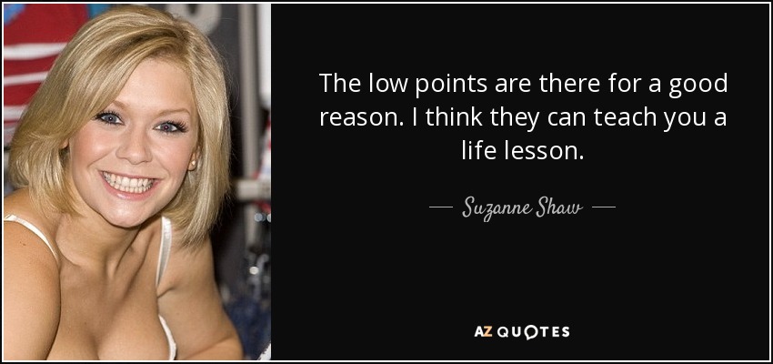The low points are there for a good reason. I think they can teach you a life lesson. - Suzanne Shaw