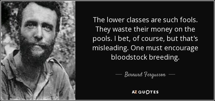 The lower classes are such fools. They waste their money on the pools. I bet, of course, but that's misleading. One must encourage bloodstock breeding. - Bernard Fergusson, Baron Ballantrae