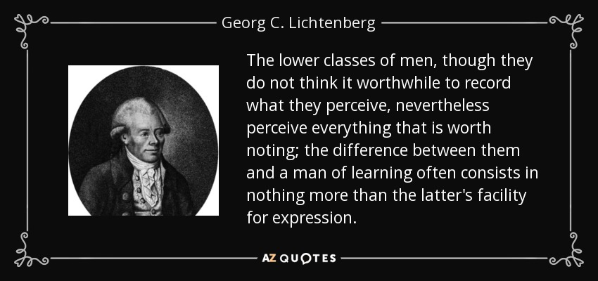The lower classes of men, though they do not think it worthwhile to record what they perceive, nevertheless perceive everything that is worth noting; the difference between them and a man of learning often consists in nothing more than the latter's facility for expression. - Georg C. Lichtenberg