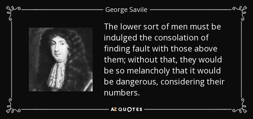 The lower sort of men must be indulged the consolation of finding fault with those above them; without that, they would be so melancholy that it would be dangerous, considering their numbers. - George Savile, 1st Marquess of Halifax