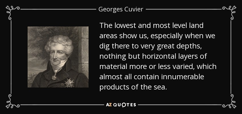 The lowest and most level land areas show us, especially when we dig there to very great depths, nothing but horizontal layers of material more or less varied, which almost all contain innumerable products of the sea. - Georges Cuvier