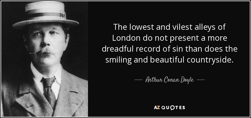 The lowest and vilest alleys of London do not present a more dreadful record of sin than does the smiling and beautiful countryside. - Arthur Conan Doyle