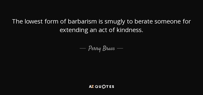 The lowest form of barbarism is smugly to berate someone for extending an act of kindness. - Perry Brass