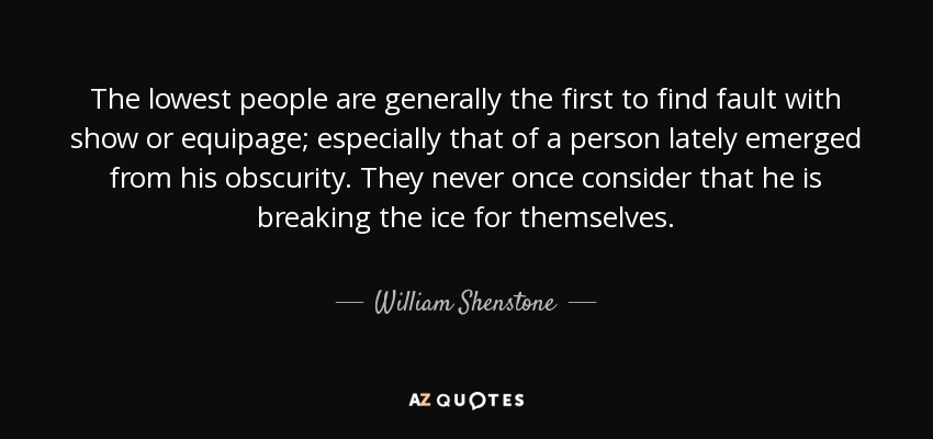 The lowest people are generally the first to find fault with show or equipage; especially that of a person lately emerged from his obscurity. They never once consider that he is breaking the ice for themselves. - William Shenstone