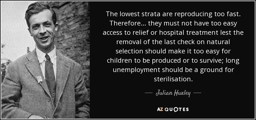 The lowest strata are reproducing too fast. Therefore... they must not have too easy access to relief or hospital treatment lest the removal of the last check on natural selection should make it too easy for children to be produced or to survive; long unemployment should be a ground for sterilisation. - Julian Huxley