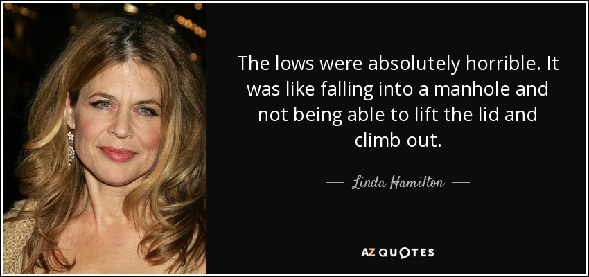 The lows were absolutely horrible. It was like falling into a manhole and not being able to lift the lid and climb out. - Linda Hamilton