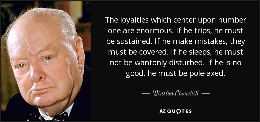 The loyalties which center upon number one are enormous. If he trips, he must be sustained. If he make mistakes, they must be covered. If he sleeps, he must not be wantonly disturbed. If he is no good, he must be pole-axed. - Winston Churchill