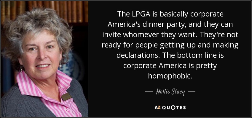 The LPGA is basically corporate America's dinner party, and they can invite whomever they want. They're not ready for people getting up and making declarations. The bottom line is corporate America is pretty homophobic. - Hollis Stacy