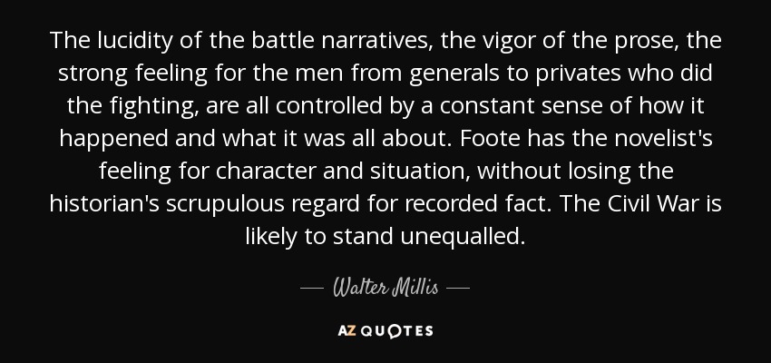 The lucidity of the battle narratives, the vigor of the prose, the strong feeling for the men from generals to privates who did the fighting, are all controlled by a constant sense of how it happened and what it was all about. Foote has the novelist's feeling for character and situation, without losing the historian's scrupulous regard for recorded fact. The Civil War is likely to stand unequalled. - Walter Millis