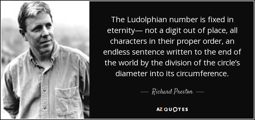 The Ludolphian number is fixed in eternity— not a digit out of place, all characters in their proper order, an endless sentence written to the end of the world by the division of the circle’s diameter into its circumference. - Richard Preston