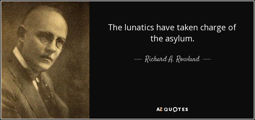The lunatics have taken charge of the asylum. - Richard A. Rowland
