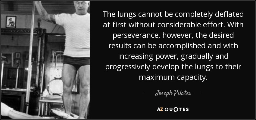 The lungs cannot be completely deflated at first without considerable effort. With perseverance, however, the desired results can be accomplished and with increasing power, gradually and progressively develop the lungs to their maximum capacity. - Joseph Pilates