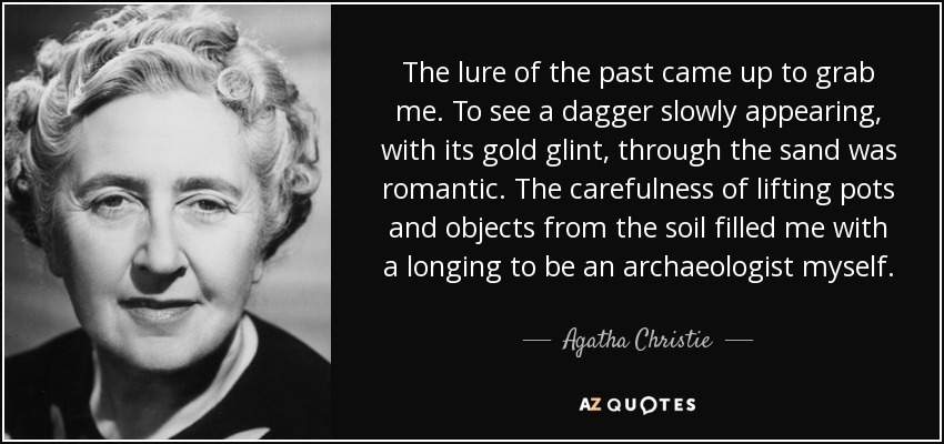 The lure of the past came up to grab me. To see a dagger slowly appearing, with its gold glint, through the sand was romantic. The carefulness of lifting pots and objects from the soil filled me with a longing to be an archaeologist myself. - Agatha Christie