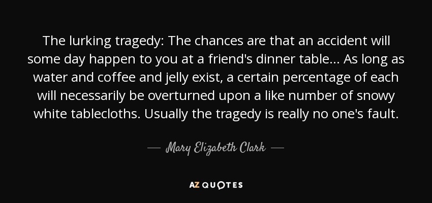 The lurking tragedy: The chances are that an accident will some day happen to you at a friend's dinner table ... As long as water and coffee and jelly exist, a certain percentage of each will necessarily be overturned upon a like number of snowy white tablecloths. Usually the tragedy is really no one's fault. - Mary Elizabeth Clark