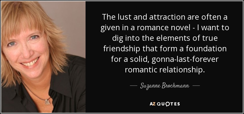 The lust and attraction are often a given in a romance novel - I want to dig into the elements of true friendship that form a foundation for a solid, gonna-last-forever romantic relationship. - Suzanne Brockmann