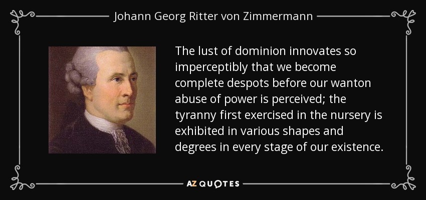 The lust of dominion innovates so imperceptibly that we become complete despots before our wanton abuse of power is perceived; the tyranny first exercised in the nursery is exhibited in various shapes and degrees in every stage of our existence. - Johann Georg Ritter von Zimmermann