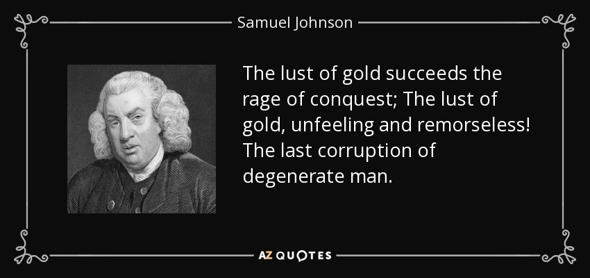 The lust of gold succeeds the rage of conquest; The lust of gold, unfeeling and remorseless! The last corruption of degenerate man. - Samuel Johnson