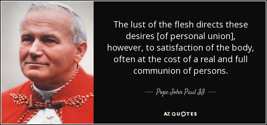 The lust of the flesh directs these desires [of personal union], however, to satisfaction of the body, often at the cost of a real and full communion of persons. - Pope John Paul II