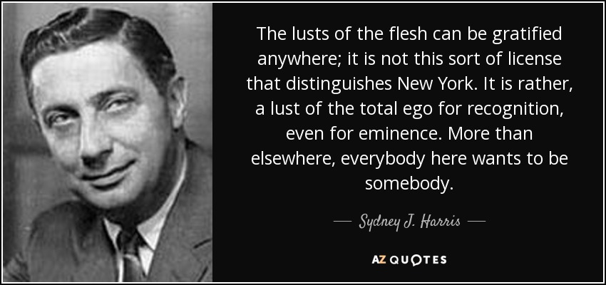 The lusts of the flesh can be gratified anywhere; it is not this sort of license that distinguishes New York. It is rather, a lust of the total ego for recognition, even for eminence. More than elsewhere, everybody here wants to be somebody. - Sydney J. Harris