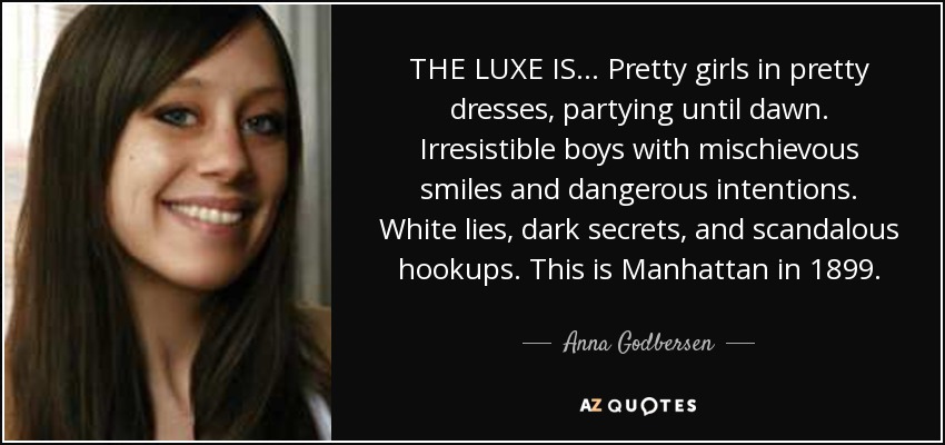 THE LUXE IS . . . Pretty girls in pretty dresses, partying until dawn. Irresistible boys with mischievous smiles and dangerous intentions. White lies, dark secrets, and scandalous hookups. This is Manhattan in 1899. - Anna Godbersen