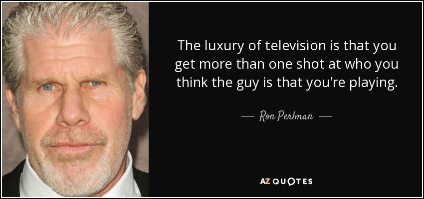 The luxury of television is that you get more than one shot at who you think the guy is that you're playing. - Ron Perlman
