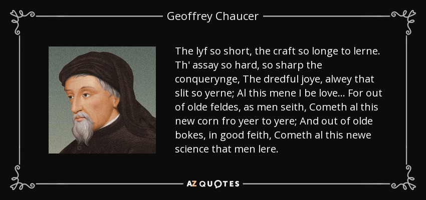 The lyf so short, the craft so longe to lerne. Th' assay so hard, so sharp the conquerynge, The dredful joye, alwey that slit so yerne; Al this mene I be love... For out of olde feldes, as men seith, Cometh al this new corn fro yeer to yere; And out of olde bokes, in good feith, Cometh al this newe science that men lere. - Geoffrey Chaucer