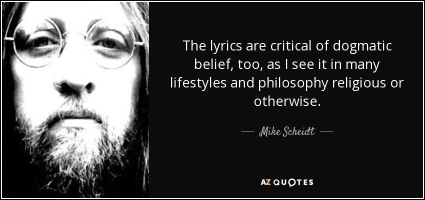 The lyrics are critical of dogmatic belief, too, as I see it in many lifestyles and philosophy religious or otherwise. - Mike Scheidt
