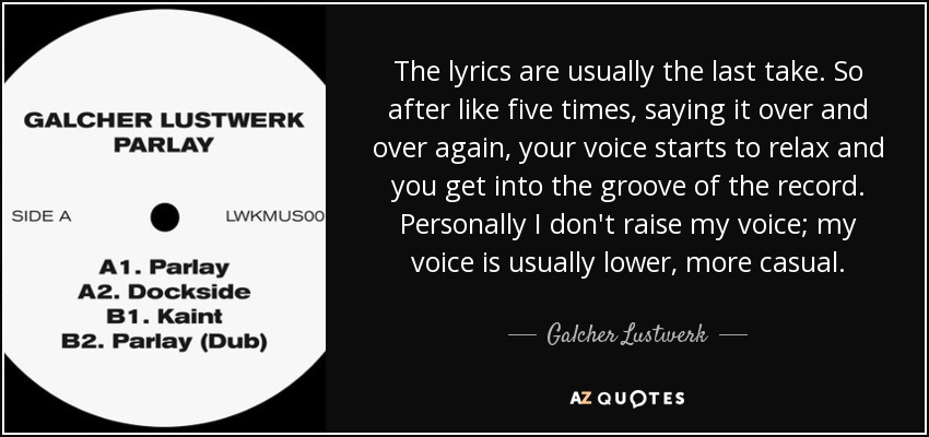 The lyrics are usually the last take. So after like five times, saying it over and over again, your voice starts to relax and you get into the groove of the record. Personally I don't raise my voice; my voice is usually lower, more casual. - Galcher Lustwerk