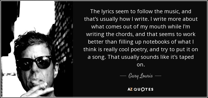 The lyrics seem to follow the music, and that's usually how I write. I write more about what comes out of my mouth while I'm writing the chords, and that seems to work better than filling up notebooks of what I think is really cool poetry, and try to put it on a song. That usually sounds like it's taped on. - Gary Louris