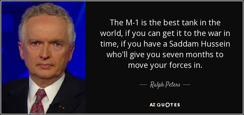 The M-1 is the best tank in the world, if you can get it to the war in time, if you have a Saddam Hussein who'll give you seven months to move your forces in. - Ralph Peters