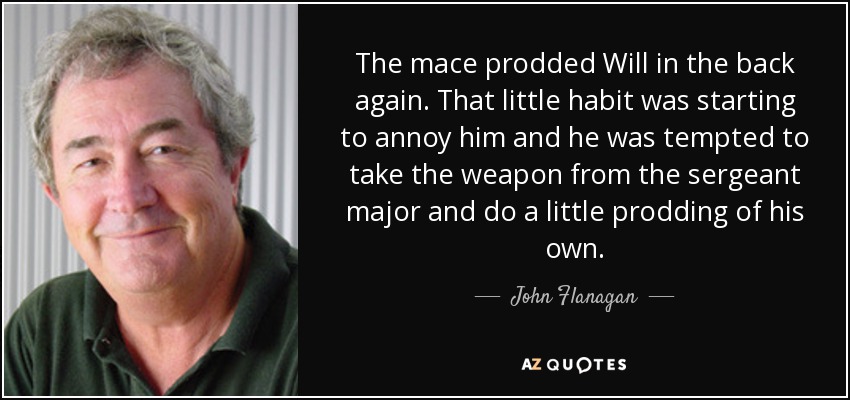 The mace prodded Will in the back again. That little habit was starting to annoy him and he was tempted to take the weapon from the sergeant major and do a little prodding of his own. - John Flanagan