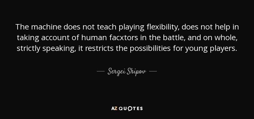 The machine does not teach playing flexibility, does not help in taking account of human facxtors in the battle, and on whole, strictly speaking, it restricts the possibilities for young players. - Sergei Shipov