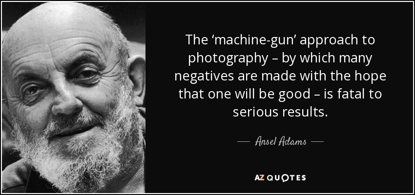 The ‘machine-gun’ approach to photography – by which many negatives are made with the hope that one will be good – is fatal to serious results. - Ansel Adams
