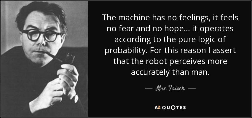 The machine has no feelings, it feels no fear and no hope ... it operates according to the pure logic of probability. For this reason I assert that the robot perceives more accurately than man. - Max Frisch